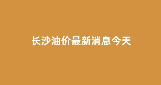 【长沙今日油价】2025年7月17日长沙油价是多少 【长沙今日油价】2025年7月17日长沙油价是多少