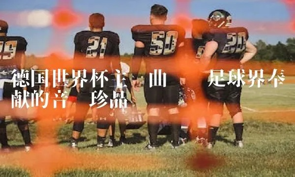 德国世界杯主题歌词中文,热血沸腾的足球诗篇 德国世界杯主题歌词中文,热血沸腾的足球诗篇